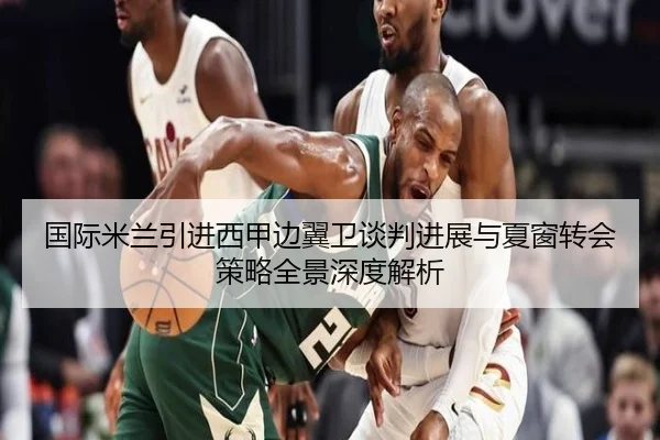 国际米兰引进西甲边翼卫谈判进展与夏窗转会策略全景深度解析