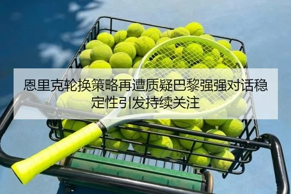 恩里克轮换策略再遭质疑巴黎强强对话稳定性引发持续关注