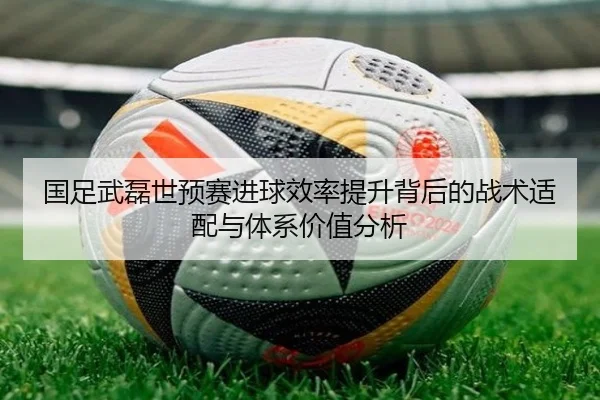 国足武磊世预赛进球效率提升背后的战术适配与体系价值分析