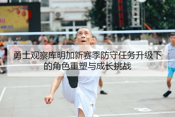 勇士观察库明加新赛季防守任务升级下的角色重塑与成长挑战