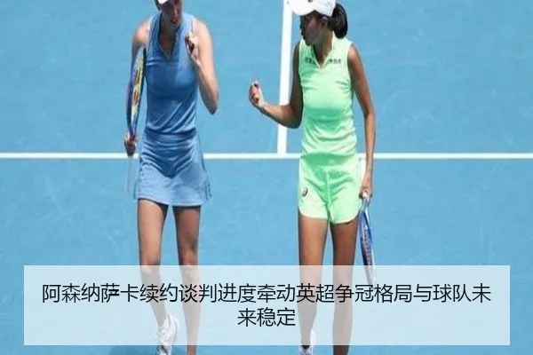 阿森纳萨卡续约谈判进度牵动英超争冠格局与球队未来稳定