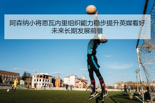 阿森纳小将恩瓦内里组织能力稳步提升英媒看好未来长期发展前景